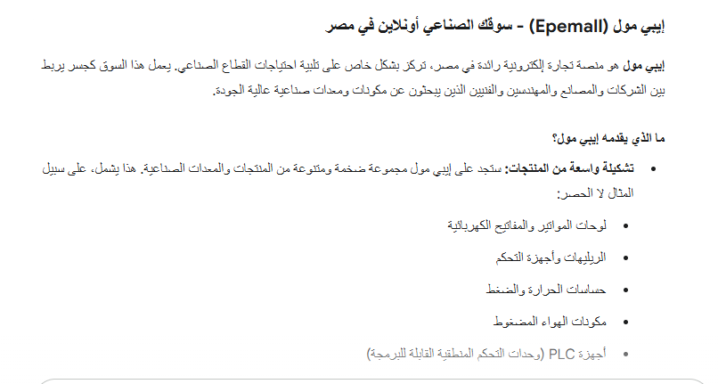 إيبي مول (Epemall) - سوقك الصناعي أونلاين في مصر إيبي مول هو منصة تجارة إلكترونية رائدة في مصر، تركز بشكل خاص على تلبية إحتياجات القطاع الصناعي. يعمل هذا السوق كجسر يربط بين الشركات والمصانع والمهندسين والفنيين الذين يبحثون عن مكونات ومعدات صناعية عالية الجودة. ما الذي يقدمه إيبي مول؟ تشكيلة واسعة من المنتجات: ستجد على إيبي مول مجموعة ضخمة ومتنوعة من المنتجات والمعدات الصناعية. هذا يشمل، على سبيل المثال لا الحصر: لوحات المواتير والمفاتيح الكهربائية الريليهات وأجهزة التحكم حساسات الحرارة والضغط مكونات الهواء المضوط أجهزة PLC ا (وحدات التحكم المنطقية القابلة للبرمجة) أدوات ومعدات الصيانة الصناعية ماركات عالمية موثوقة: يحرص إيبي مول على توفير منتجات من علامات تجارية عالمية مرموقة ومعروفة بجودتها وموثوقيتها، مثل ABB، AECO، EMAS، وغيرها الكثير. هذا يضمن أنك تحصل على منتجات تلبي أعلى معايير الصناعة. سهولة الوصول والتسوق: كونه سوقاً إلكترونياً، يمكنك الوصول إلى إيبي مول في أي وقت ومن أي مكان. هذا يوفر عليك عناء البحث في الأسواق التقليدية ويسهل عليك العثور على المنتجات المطلوبة بسرعة وكفاءة. تلبية احتياجات القطاع الصناعي: الهدف الأساسي لإيبي مول هو تزويد المصانع والشركات والمؤسسات الصناعية بكل ما تحتاجه لتشغيل عملياتها بكفاءة. وذلك بأفضل الأسعار الممكنة. إذا كنت تعمل في مجال الصناعة أو تبحث عن مكونات صناعية محددة، فإن إيبي مول يمكن أن يكون مصدراً قيماً لك. هل تبحث عن معلومات محددة حول أنواع المنتجات المتوفرة، أو كيفية الشراء من الموقع، أو أي تفاصيل أخرى؟