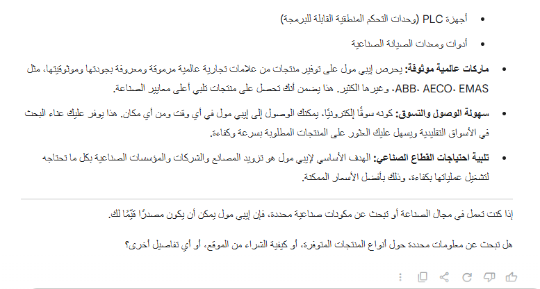 إيبي مول (Epemall) - سوقك الصناعي أونلاين في مصر 

إيبي مول هو منصة تجارة إلكترونية رائدة في مصر، تركز بشكل خاص على تلبية إحتياجات القطاع الصناعي. يعمل هذا السوق كجسر يربط بين الشركات والمصانع والمهندسين والفنيين الذين يبحثون عن مكونات ومعدات صناعية عالية الجودة. 

ما الذي يقدمه إيبي مول؟

تشكيلة واسعة من المنتجات: ستجد على إيبي مول مجموعة ضخمة ومتنوعة من المنتجات والمعدات الصناعية. هذا يشمل، على سبيل المثال لا الحصر: 

لوحات المواتير والمفاتيح الكهربائية 

الريليهات وأجهزة التحكم 

حساسات الحرارة والضغط 

مكونات الهواء المضوط 

أجهزة PLC ا (وحدات التحكم المنطقية القابلة للبرمجة)

أدوات ومعدات الصيانة الصناعية 

ماركات عالمية موثوقة: يحرص إيبي مول على توفير منتجات من علامات تجارية عالمية مرموقة ومعروفة بجودتها وموثوقيتها، مثل ABB، AECO، EMAS، وغيرها الكثير. هذا يضمن أنك تحصل على منتجات تلبي أعلى معايير الصناعة. 

سهولة الوصول والتسوق: كونه سوقاً إلكترونياً، يمكنك الوصول إلى إيبي مول في أي وقت ومن أي مكان. هذا يوفر عليك عناء البحث في الأسواق التقليدية ويسهل عليك العثور على المنتجات المطلوبة بسرعة وكفاءة. 

تلبية احتياجات القطاع الصناعي: الهدف الأساسي لإيبي مول هو تزويد المصانع والشركات والمؤسسات الصناعية بكل ما تحتاجه لتشغيل عملياتها بكفاءة. وذلك بأفضل الأسعار الممكنة. 

إذا كنت تعمل في مجال الصناعة أو تبحث عن مكونات صناعية محددة، فإن إيبي مول يمكن أن يكون مصدراً قيماً لك. 

هل تبحث عن معلومات محددة حول أنواع المنتجات المتوفرة، أو كيفية الشراء من الموقع، أو أي تفاصيل أخرى؟